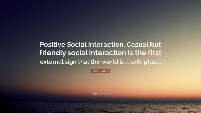 Emily Nagoski Quote: “Positive Social Interaction. Casual but friendly social interaction is the first external sign that the world is a safe place.”