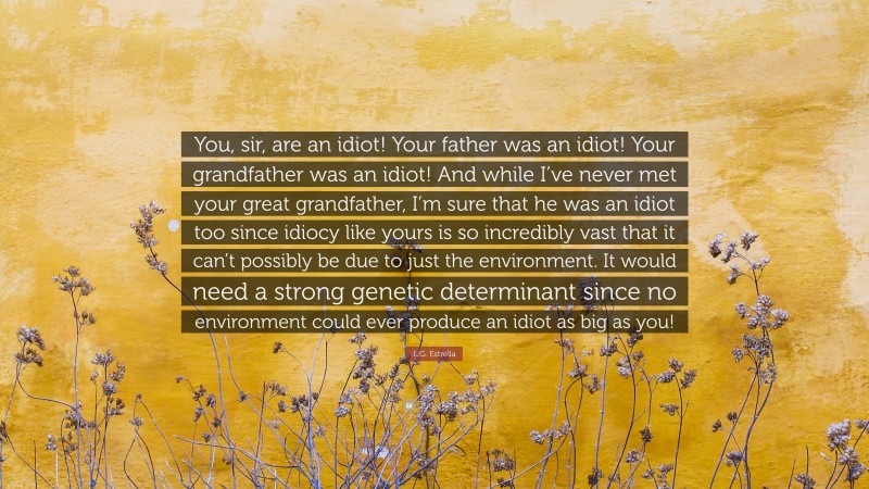 L.G. Estrella Quote: “You, sir, are an idiot! Your father was an idiot! Your grandfather was an idiot! And while I’ve never met your great grandfather, I’m sure that he was an idiot too since idiocy like yours is so incredibly vast that it can’t possibly be due to just the environment. It would need a strong genetic determinant since no environment could ever produce an idiot as big as you!”