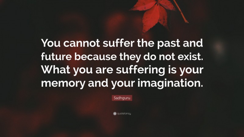 Sadhguru Quote: “You cannot suffer the past and future because they do not exist. What you are suffering is your memory and your imagination.”