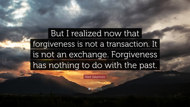 Mark Sakamoto Quote: “But I realized now that forgiveness is not a transaction. It is not an exchange. Forgiveness has nothing to do with the past.”