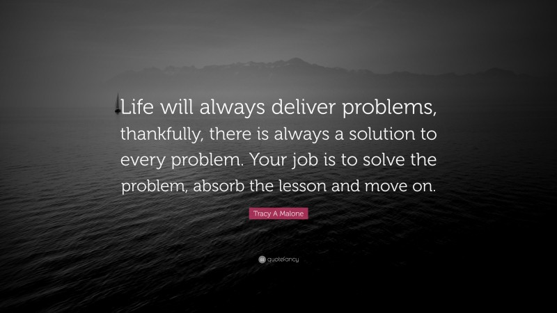 Tracy A Malone Quote: “Life will always deliver problems, thankfully, there is always a solution to every problem. Your job is to solve the problem, absorb the lesson and move on.”