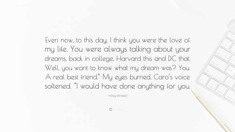 Ashley Winstead Quote: “Even now, to this day, I think you were the love of my life. You were always talking about your dreams, back in college. Harvard this and DC that. Well, you want to know what my dream was? You. A real best friend.” My eyes burned. Caro’s voice softened. “I would have done anything for you.”