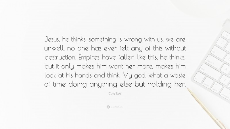 Olivie Blake Quote: “Jesus, he thinks, something is wrong with us, we are unwell, no one has ever felt any of this without destruction. Empires have fallen like this, he thinks, but it only makes him want her more, makes him look at his hands and think, My god, what a waste of time doing anything else but holding her.”