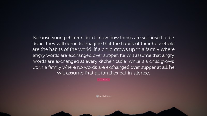 Amor Towles Quote: “Because young children don’t know how things are supposed to be done, they will come to imagine that the habits of their household are the habits of the world. If a child grows up in a family where angry words are exchanged over supper, he will assume that angry words are exchanged at every kitchen table; while if a child grows up in a family where no words are exchanged over supper at all, he will assume that all families eat in silence.”