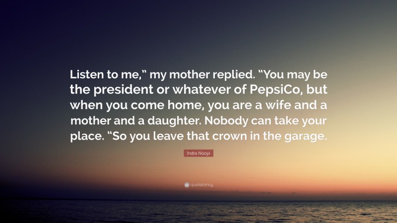 Indra Nooyi Quote: “Listen to me,” my mother replied. “You may be the president or whatever of PepsiCo, but when you come home, you are a wife and a mother and a daughter. Nobody can take your place. “So you leave that crown in the garage.”