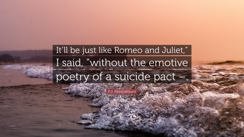 P.J. Fitzsimmons Quote: “It’ll be just like Romeo and Juliet,” I said, “without the emotive poetry of a suicide pact –.”