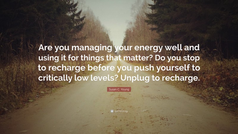 Susan C. Young Quote: “Are you managing your energy well and using it for things that matter? Do you stop to recharge before you push yourself to critically low levels? Unplug to recharge.”