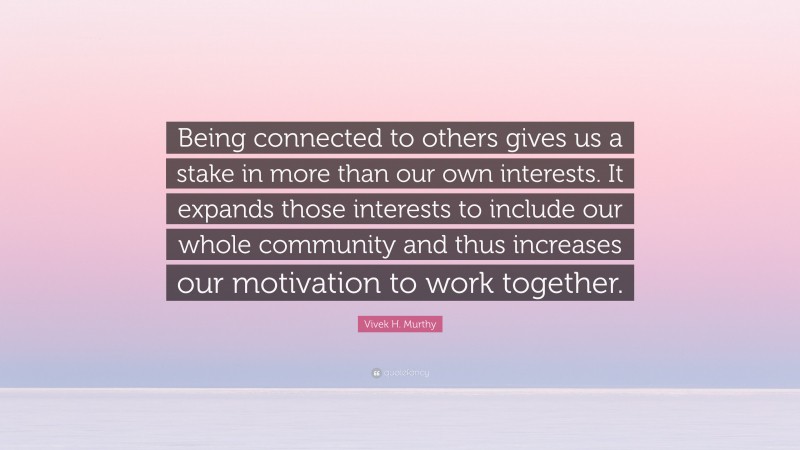 Vivek H. Murthy Quote: “Being connected to others gives us a stake in more than our own interests. It expands those interests to include our whole community and thus increases our motivation to work together.”