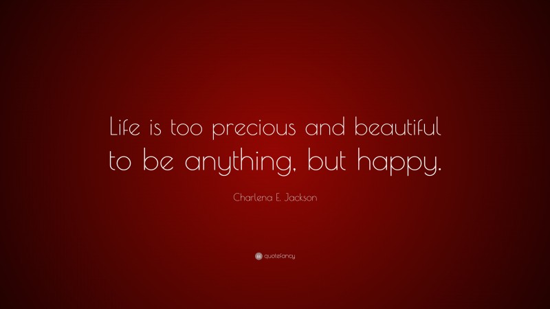 Charlena E. Jackson Quote: “Life is too precious and beautiful to be anything, but happy.”