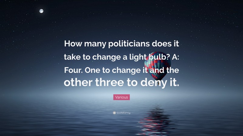 Various Quote: “How many politicians does it take to change a light bulb? A: Four. One to change it and the other three to deny it.”