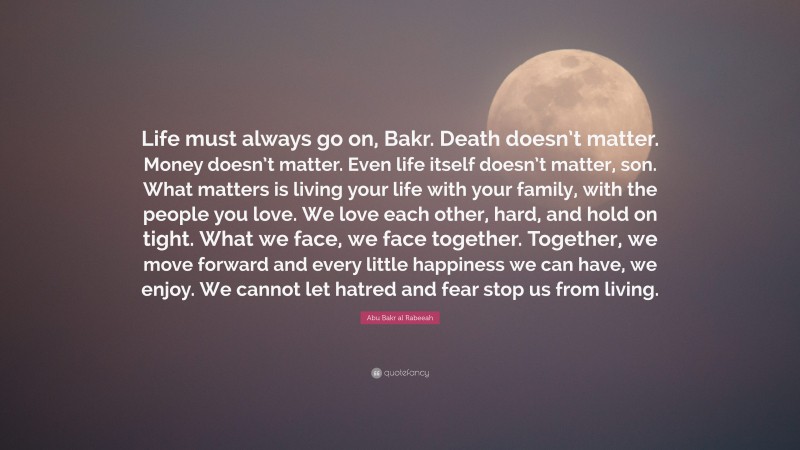 Abu Bakr al Rabeeah Quote: “Life must always go on, Bakr. Death doesn’t matter. Money doesn’t matter. Even life itself doesn’t matter, son. What matters is living your life with your family, with the people you love. We love each other, hard, and hold on tight. What we face, we face together. Together, we move forward and every little happiness we can have, we enjoy. We cannot let hatred and fear stop us from living.”