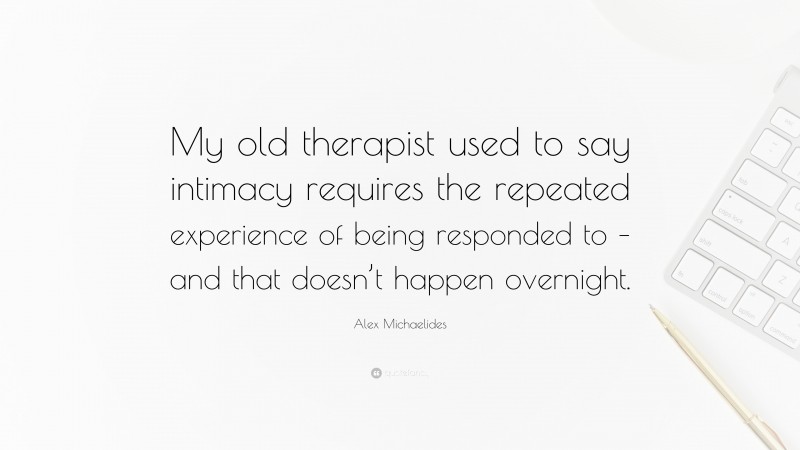 Alex Michaelides Quote: “My old therapist used to say intimacy requires the repeated experience of being responded to – and that doesn’t happen overnight.”