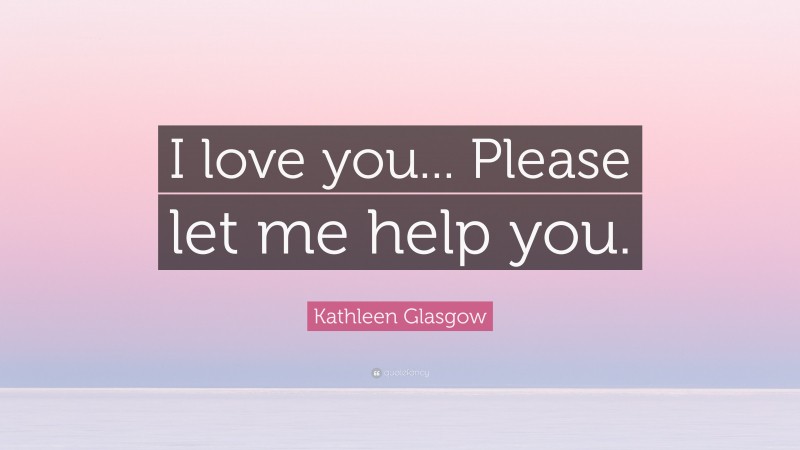 Kathleen Glasgow Quote: “I love you... Please let me help you.”
