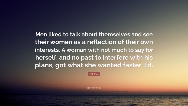 C.R. Jane Quote: “Men liked to talk about themselves and see their women as a reflection of their own interests. A woman with not much to say for herself, and no past to interfere with his plans, got what she wanted faster. I’d.”