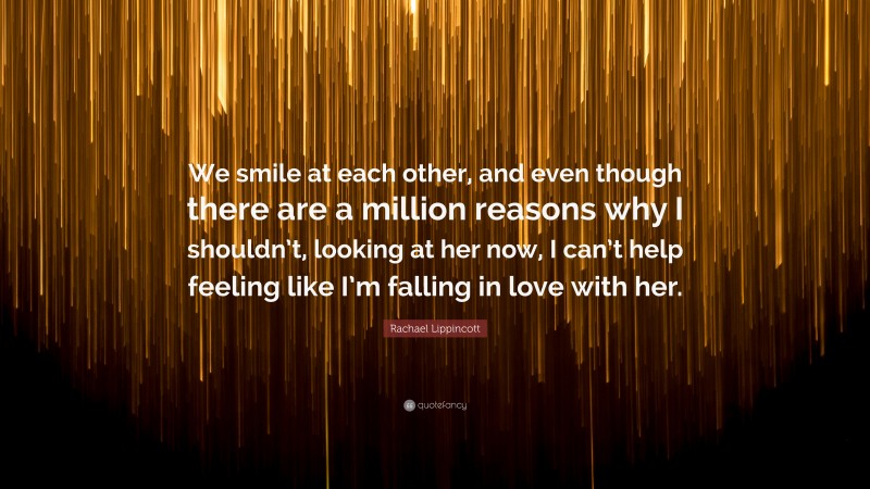 Rachael Lippincott Quote: “We smile at each other, and even though there are a million reasons why I shouldn’t, looking at her now, I can’t help feeling like I’m falling in love with her.”