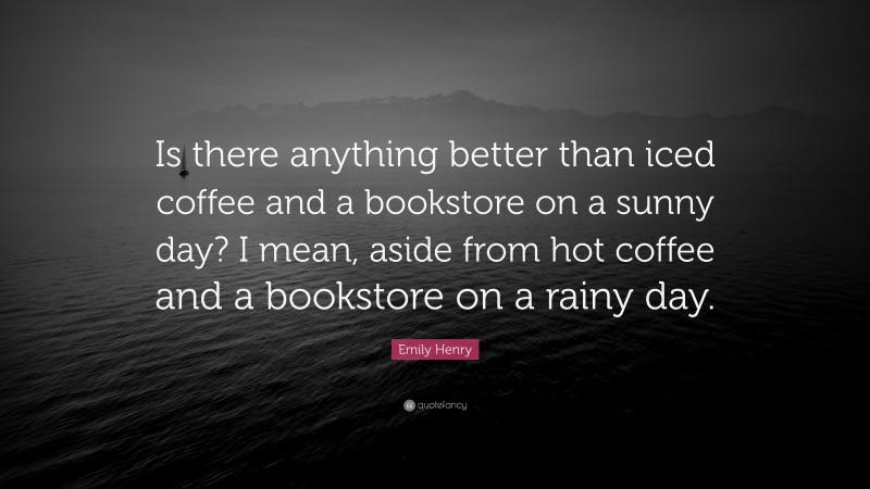 Emily Henry Quote: “Is there anything better than iced coffee and a bookstore on a sunny day? I mean, aside from hot coffee and a bookstore on a rainy day.”