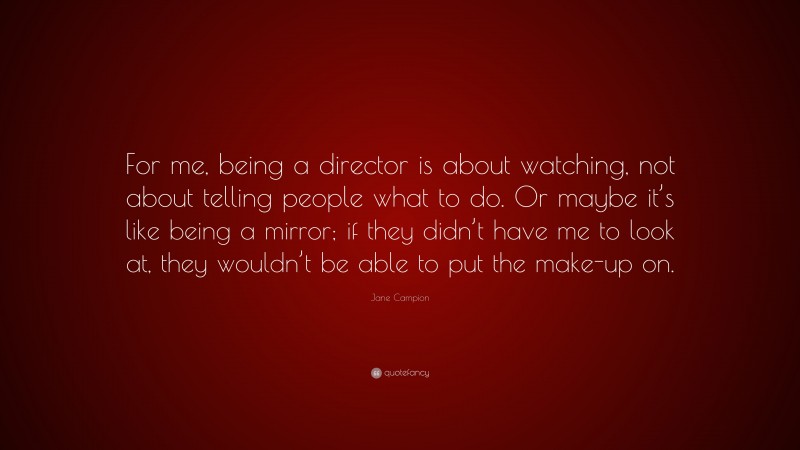 Jane Campion Quote: “For me, being a director is about watching, not about telling people what to do. Or maybe it’s like being a mirror; if they didn’t have me to look at, they wouldn’t be able to put the make-up on.”
