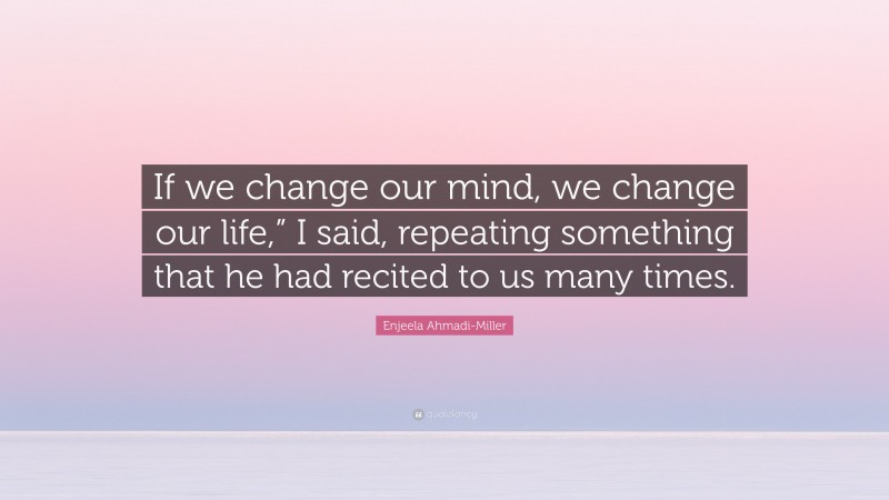Enjeela Ahmadi-Miller Quote: “If we change our mind, we change our life,” I said, repeating something that he had recited to us many times.”