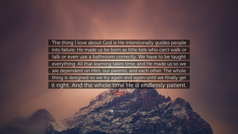 Bob Goff Quote: “The thing I love about God is He intentionally guides people into failure. He made us be born as little kids who can’t walk or talk or even use a bathroom correctly. We have to be taught everything. All that learning takes time, and He made us so we are dependent on Him, our parents, and each other. The whole thing is designed so we try again and again until we finally get it right. And the whole time He is endlessly patient.”