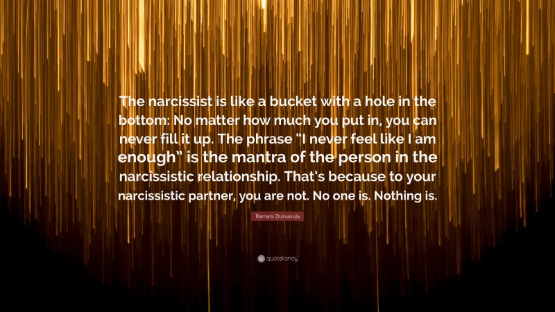 Ramani Durvasula Quote: “The narcissist is like a bucket with a hole in the bottom: No matter how much you put in, you can never fill it up. The phrase “I never feel like I am enough” is the mantra of the person in the narcissistic relationship. That’s because to your narcissistic partner, you are not. No one is. Nothing is.”