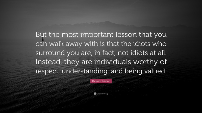Thomas Erikson Quote: “But the most important lesson that you can walk away with is that the idiots who surround you are, in fact, not idiots at all. Instead, they are individuals worthy of respect, understanding, and being valued.”