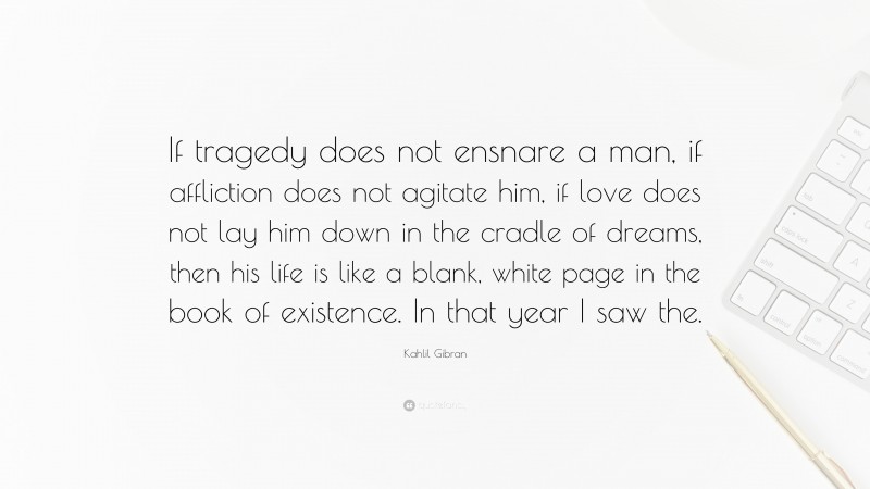 Kahlil Gibran Quote: “If tragedy does not ensnare a man, if affliction does not agitate him, if love does not lay him down in the cradle of dreams, then his life is like a blank, white page in the book of existence. In that year I saw the.”