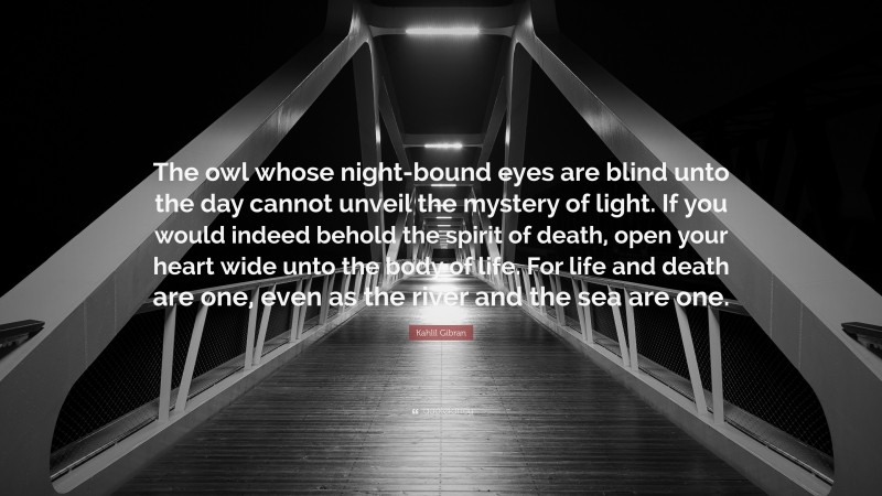 Kahlil Gibran Quote: “The owl whose night-bound eyes are blind unto the day cannot unveil the mystery of light. If you would indeed behold the spirit of death, open your heart wide unto the body of life. For life and death are one, even as the river and the sea are one.”