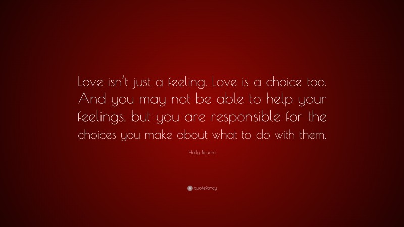 Holly Bourne Quote: “Love isn’t just a feeling. Love is a choice too. And you may not be able to help your feelings, but you are responsible for the choices you make about what to do with them.”