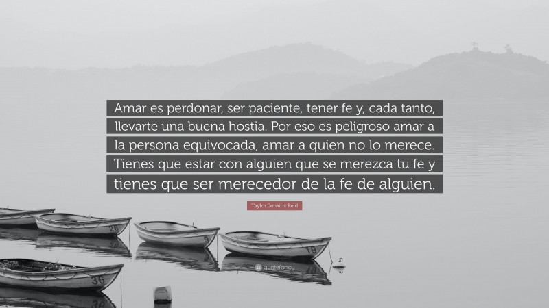 Taylor Jenkins Reid Quote: “Amar es perdonar, ser paciente, tener fe y, cada tanto, llevarte una buena hostia. Por eso es peligroso amar a la persona equivocada, amar a quien no lo merece. Tienes que estar con alguien que se merezca tu fe y tienes que ser merecedor de la fe de alguien.”