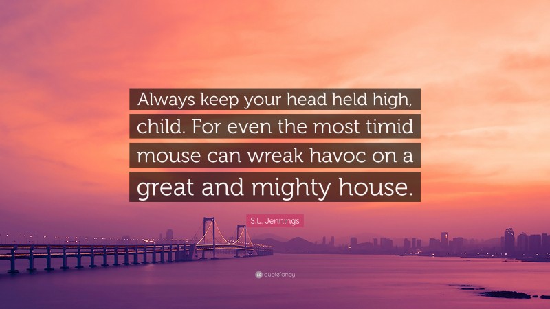 S.L. Jennings Quote: “Always keep your head held high, child. For even the most timid mouse can wreak havoc on a great and mighty house.”