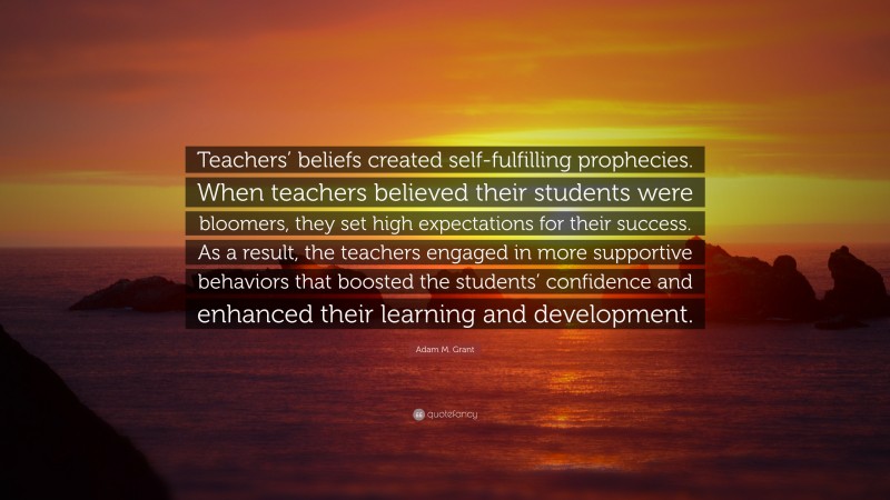 Adam M. Grant Quote: “Teachers’ beliefs created self-fulfilling prophecies. When teachers believed their students were bloomers, they set high expectations for their success. As a result, the teachers engaged in more supportive behaviors that boosted the students’ confidence and enhanced their learning and development.”