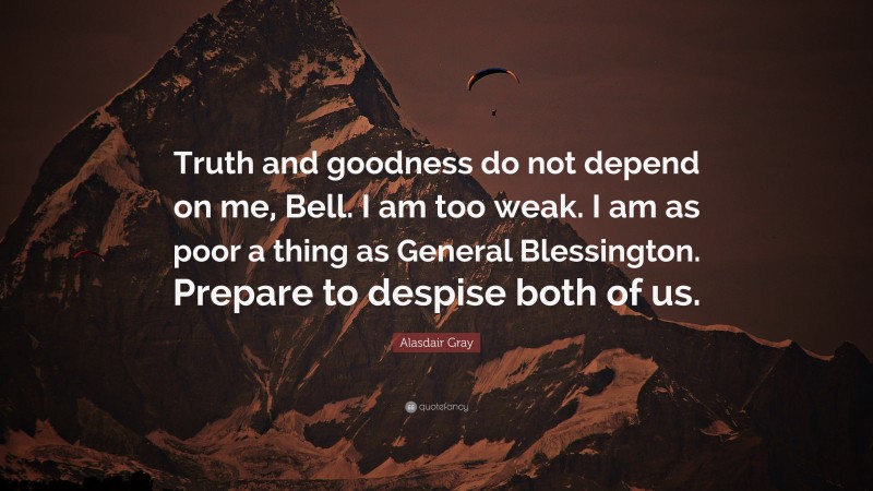 Alasdair Gray Quote: “Truth and goodness do not depend on me, Bell. I am too weak. I am as poor a thing as General Blessington. Prepare to despise both of us.”