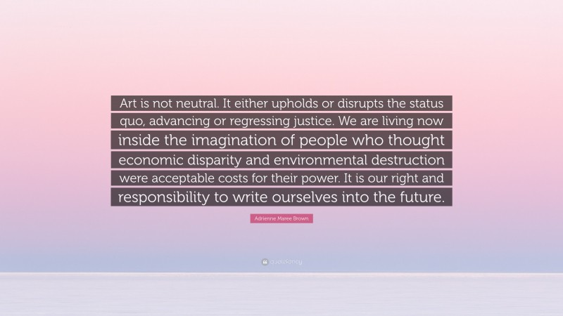 Adrienne Maree Brown Quote: “Art is not neutral. It either upholds or disrupts the status quo, advancing or regressing justice. We are living now inside the imagination of people who thought economic disparity and environmental destruction were acceptable costs for their power. It is our right and responsibility to write ourselves into the future.”