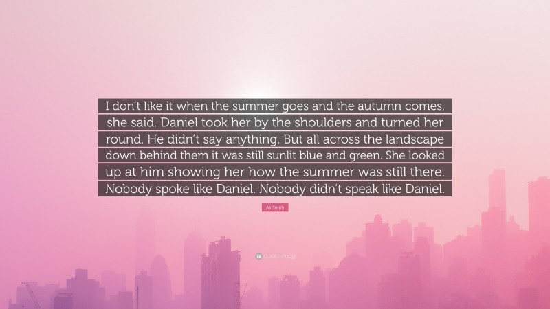 Ali Smith Quote: “I don’t like it when the summer goes and the autumn comes, she said. Daniel took her by the shoulders and turned her round. He didn’t say anything. But all across the landscape down behind them it was still sunlit blue and green. She looked up at him showing her how the summer was still there. Nobody spoke like Daniel. Nobody didn’t speak like Daniel.”