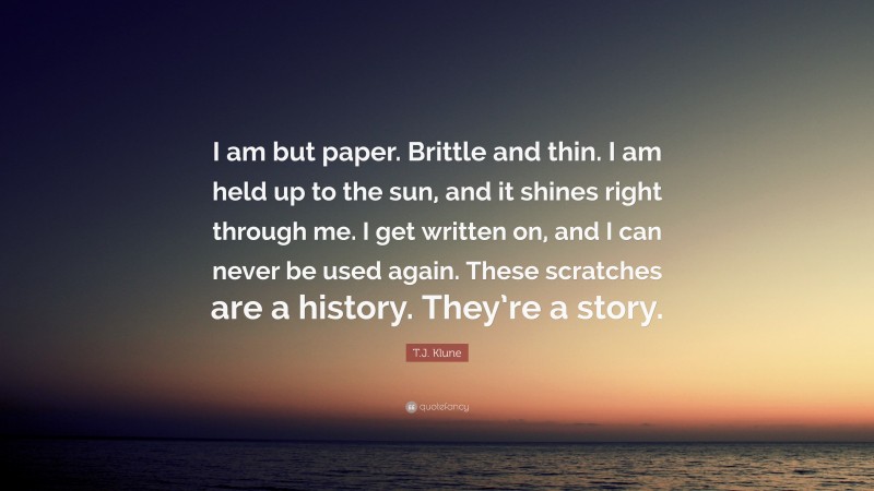 T.J. Klune Quote: “I am but paper. Brittle and thin. I am held up to the sun, and it shines right through me. I get written on, and I can never be used again. These scratches are a history. They’re a story.”