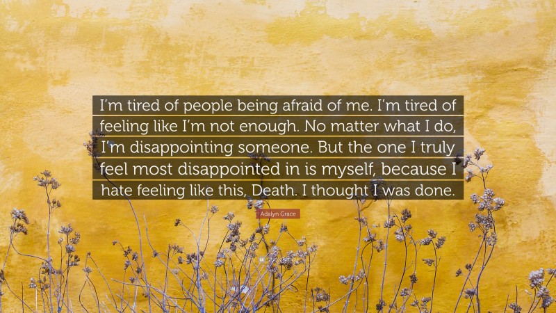 Adalyn Grace Quote: “I’m tired of people being afraid of me. I’m tired of feeling like I’m not enough. No matter what I do, I’m disappointing someone. But the one I truly feel most disappointed in is myself, because I hate feeling like this, Death. I thought I was done.”