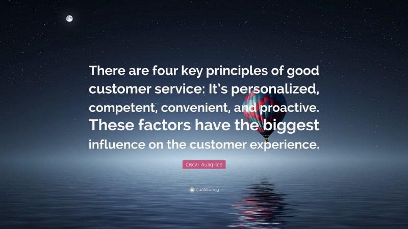 Oscar Auliq-Ice Quote: “There are four key principles of good customer service: It’s personalized, competent, convenient, and proactive. These factors have the biggest influence on the customer experience.”