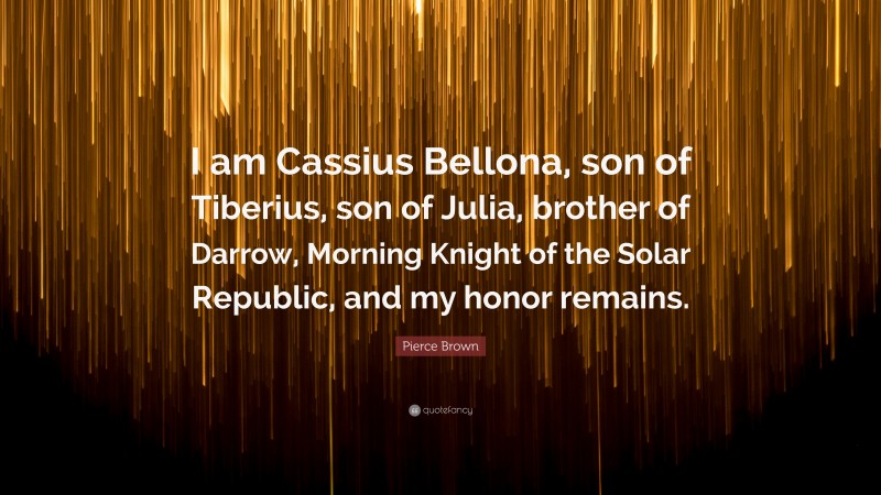 Pierce Brown Quote: “I am Cassius Bellona, son of Tiberius, son of Julia, brother of Darrow, Morning Knight of the Solar Republic, and my honor remains.”