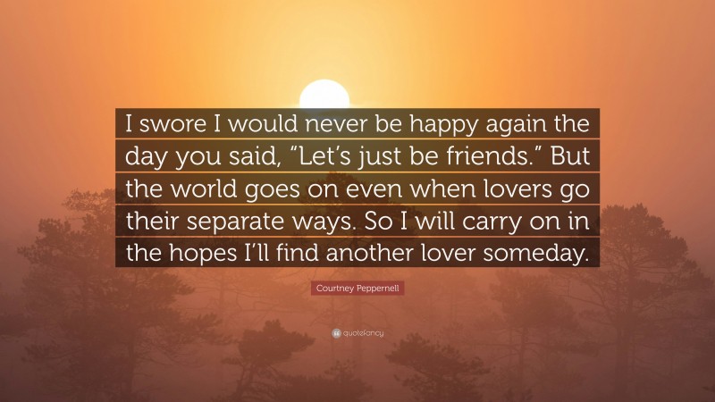 Courtney Peppernell Quote: “I swore I would never be happy again the day you said, “Let’s just be friends.” But the world goes on even when lovers go their separate ways. So I will carry on in the hopes I’ll find another lover someday.”