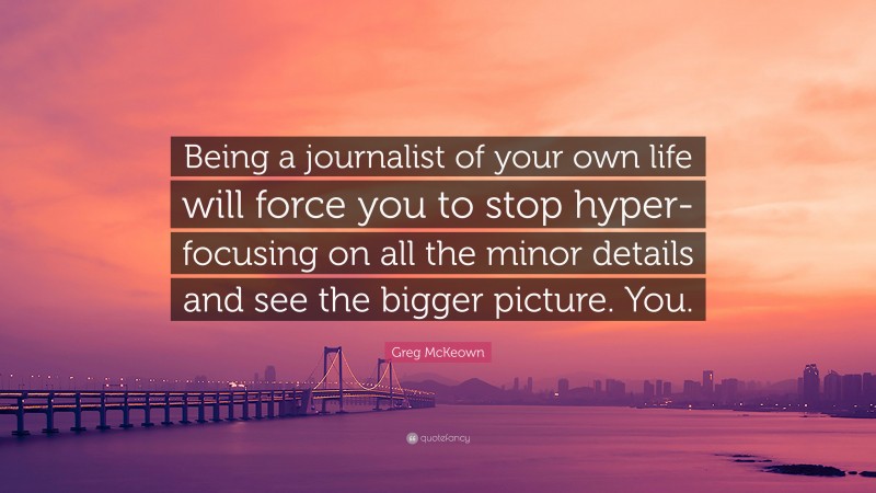 Greg McKeown Quote: “Being a journalist of your own life will force you to stop hyper-focusing on all the minor details and see the bigger picture. You.”