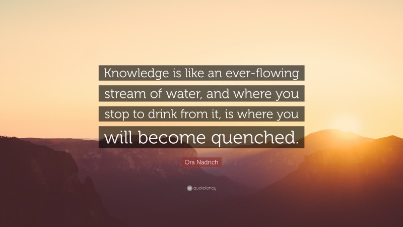 Ora Nadrich Quote: “Knowledge is like an ever-flowing stream of water, and where you stop to drink from it, is where you will become quenched.”