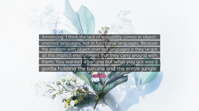 Peter Seibel Quote: “Armstrong: I think the lack of reusability comes in object-oriented languages, not in functional languages. Because the problem with object-oriented languages is they’ve got all this implicit environment that they carry around with them. You wanted a banana but what you got was a gorilla holding the banana and the entire jungle.”