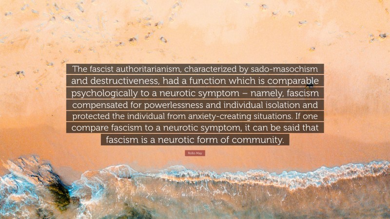 Rollo May Quote: “The fascist authoritarianism, characterized by sado-masochism and destructiveness, had a function which is comparable psychologically to a neurotic symptom – namely, fascism compensated for powerlessness and individual isolation and protected the individual from anxiety-creating situations. If one compare fascism to a neurotic symptom, it can be said that fascism is a neurotic form of community.”