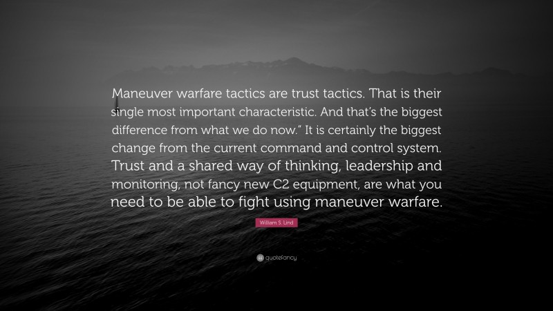 William S. Lind Quote: “Maneuver warfare tactics are trust tactics. That is their single most important characteristic. And that’s the biggest difference from what we do now.” It is certainly the biggest change from the current command and control system. Trust and a shared way of thinking, leadership and monitoring, not fancy new C2 equipment, are what you need to be able to fight using maneuver warfare.”