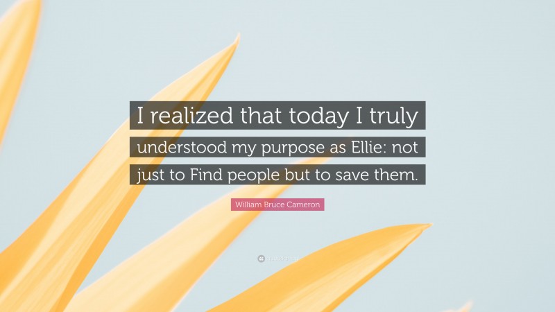 William Bruce Cameron Quote: “I realized that today I truly understood my purpose as Ellie: not just to Find people but to save them.”