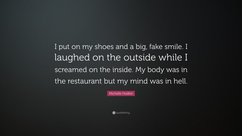 Michelle Hodkin Quote: “I put on my shoes and a big, fake smile. I laughed on the outside while I screamed on the inside. My body was in the restaurant but my mind was in hell.”