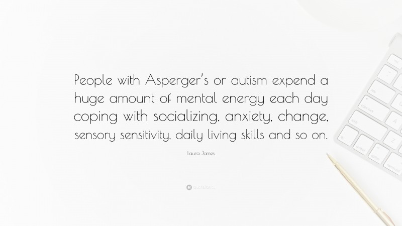 Laura James Quote: “People with Asperger’s or autism expend a huge amount of mental energy each day coping with socializing, anxiety, change, sensory sensitivity, daily living skills and so on.”