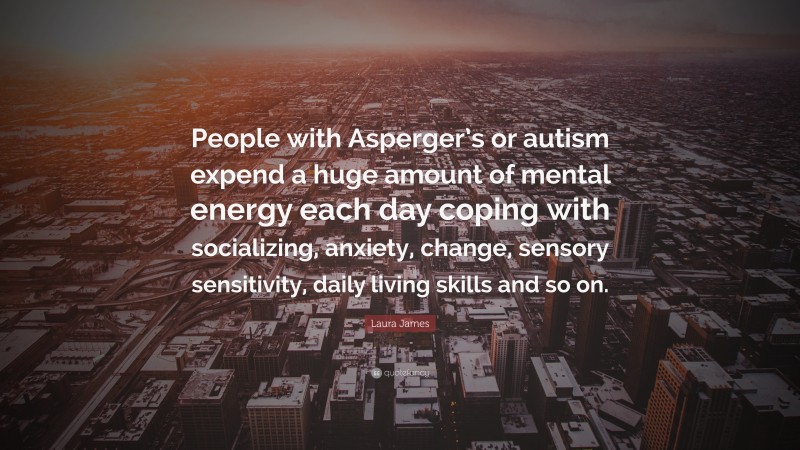 Laura James Quote: “People with Asperger’s or autism expend a huge amount of mental energy each day coping with socializing, anxiety, change, sensory sensitivity, daily living skills and so on.”
