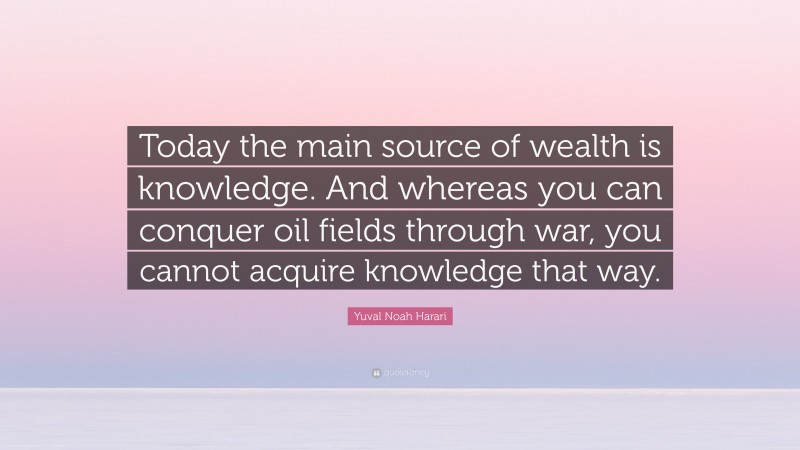 Yuval Noah Harari Quote: “Today the main source of wealth is knowledge. And whereas you can conquer oil fields through war, you cannot acquire knowledge that way.”