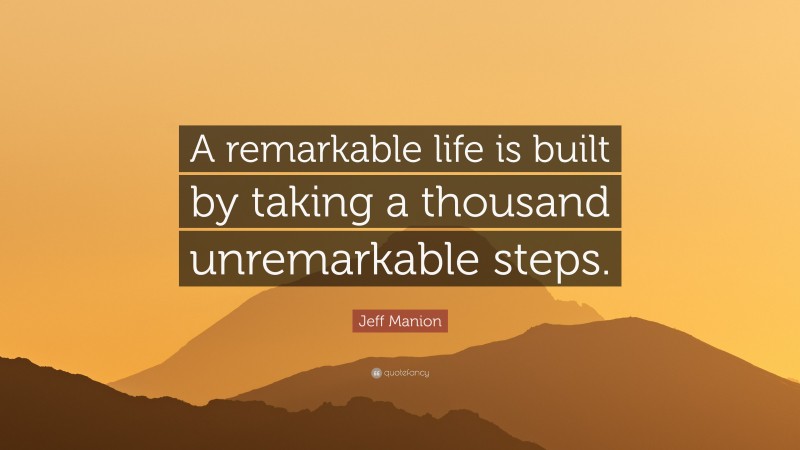 Jeff Manion Quote: “A remarkable life is built by taking a thousand unremarkable steps.”